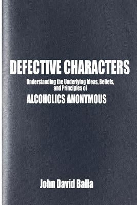 Defective Characters: Understanding the Underlying Ideas, Beliefs, and Principles of ALCOHOLICS ANONYMOUS by Balla, John David