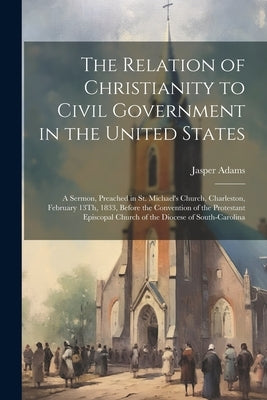 The Relation of Christianity to Civil Government in the United States: A Sermon, Preached in St. Michael's Church, Charleston, February 13Th, 1833, Be by Adams, Jasper