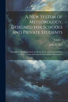 A New System of Meteorology, Designed for Schools and Private Students: Descriptive and Explanatory of All the Facts, and Demonstrative of All the Cau by Tice, John H.