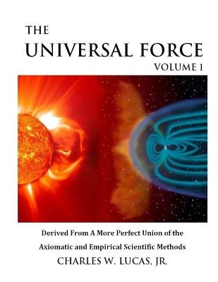 The Universal Force Volume 1: Derived From a More Perfect Union of the Axiomatic and Empirical Scientific Methods by Lucas Jr, Charles W.