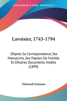 Lavoisier, 1743-1794: D'Apres Sa Correspondance, Ses Manuscrits, Ses Papiers De Famille Et D'Autres Documents Inedits (1899) by Grimaux, Edouard