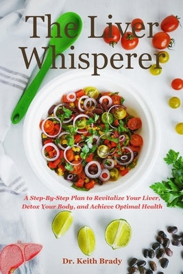The Liver Whisperer: A Step-By-Step Plan to Revitalize Your Liver, Detox Your Body, and Achieve Optimal Health by Brady, Keith