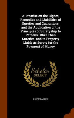 A Treatise on the Rights, Remedies and Liabilities of Sureties and Guarantors, and the Application of the Principles of Suretyship to Persons Other Th by Baylies, Edwin