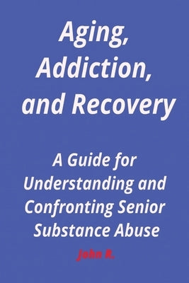 Aging, Addiction, and Recovery: A Guide for Understanding and Confronting Senior Substance Abuse by R, John