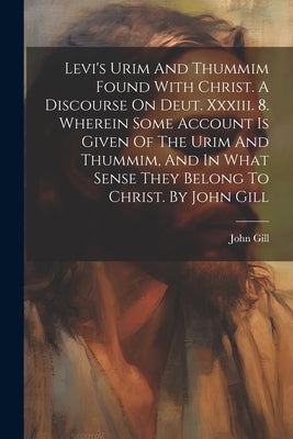 Levi's Urim And Thummim Found With Christ. A Discourse On Deut. Xxxiii. 8. Wherein Some Account Is Given Of The Urim And Thummim, And In What Sense Th by Gill, John