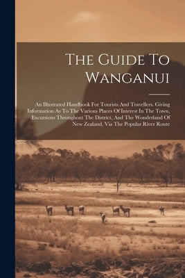The Guide To Wanganui: An Illustrated Handbook For Tourists And Travellers. Giving Information As To The Various Places Of Interest In The To by Anonymous
