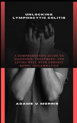 Unlocking Lymphocytic Colitis: A Comprehensive Guide to Diagnosis, Treatment, and Living Well with Chronic Bowel Inflammation by Morris, Adams U.