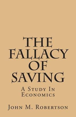 The Fallacy Of Saving: A Study In Economics by Robertson, John M.