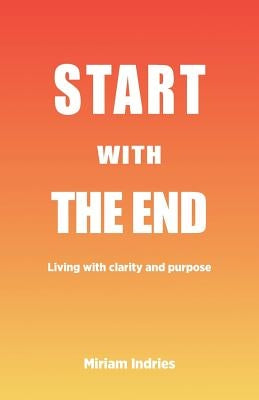 Start With The End: Living with clarity and purpose by Indries, Miriam