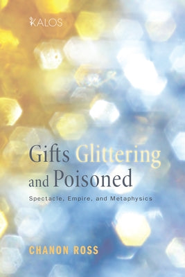 Gifts Glittering and Poisoned: Spectacle, Empire, and Metaphysics by Ross, Chanon