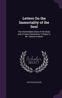 Letters On the Immortality of the Soul: The Intermediate State of the Dead, and a Future Retribution, in Reply to Mr. Charles Hudson by Balfour, Walter