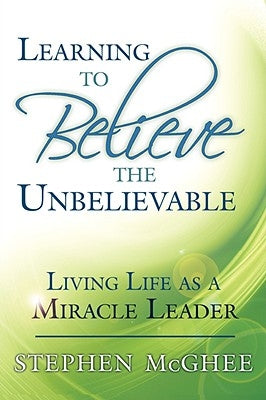 Learning to Believe the Unbelievable: Living Life as a Miracle Leader by McGhee, Stephen