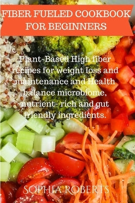 Fiber Fueled Cookbook for Beginners: Plant-Based High fiber recipes for weight loss and maintenance and Health balance microbiome, nutrient- rich and by Roberts, Sophia