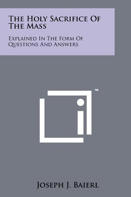 The Holy Sacrifice of the Mass: Explained in the Form of Questions and Answers by Baierl, Joseph J.