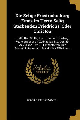 Die Selige Friedrichs-burg Eines Im Herrn Selig Sterbenden Friedrichs, Oder Christen: Solte Und Wolte, Als ... Friedrich Ludwig Regierender Graff Zu N by Woytt, Georg Christian