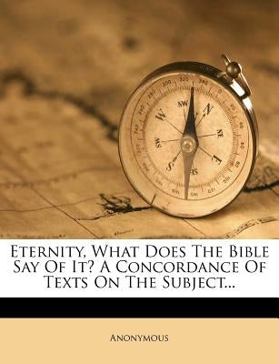Eternity, What Does the Bible Say of It? a Concordance of Texts on the Subject... by Anonymous