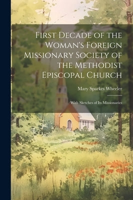 First Decade of the Woman's Foreign Missionary Society of the Methodist Episcopal Church: With Sketches of Its Missionaries by Wheeler, Mary Sparkes 1835-1919