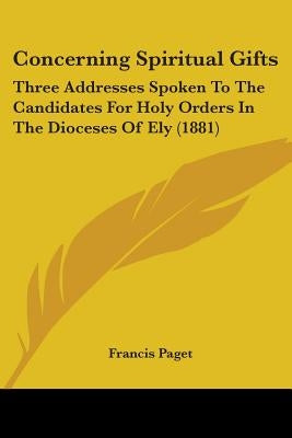 Concerning Spiritual Gifts: Three Addresses Spoken To The Candidates For Holy Orders In The Dioceses Of Ely (1881) by Paget, Francis
