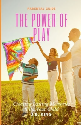 The Power Of Play: Creating Lasting Memories with Your Children by King, J. B.