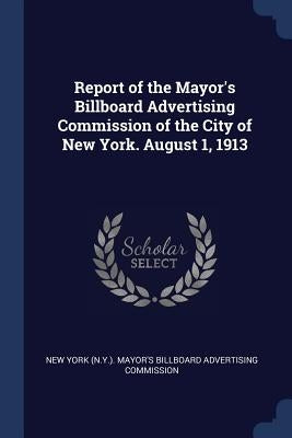 Report of the Mayor's Billboard Advertising Commission of the City of New York. August 1, 1913 by New York (N Y ) Mayor's Billboard Adver
