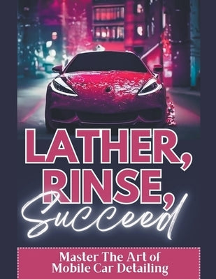 Lather, Rinse, Succeed: Master The Art of Mobile Car Detailing by Volson, Randy