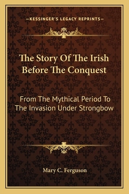 The Story Of The Irish Before The Conquest: From The Mythical Period To The Invasion Under Strongbow by Ferguson, Mary C.
