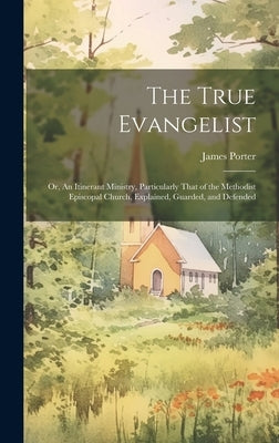 The True Evangelist: Or, An Itinerant Ministry, Particularly That of the Methodist Episcopal Church, Explained, Guarded, and Defended by Porter, James 1808-1888