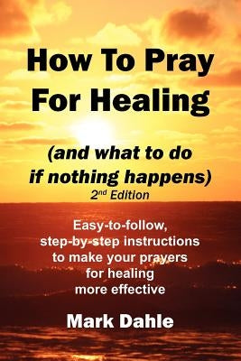 How To Pray For Healing (and what to do if nothing happens) 2nd Edition: Easy-to-follow, step-by-step instructions to make your prayers for healing mo by Dahle, Mark