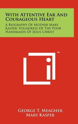 With Attentive Ear And Courageous Heart: A Biography Of Mother Mary Kasper, Foundress Of The Poor Handmaids Of Jesus Christ by Meagher, George T.