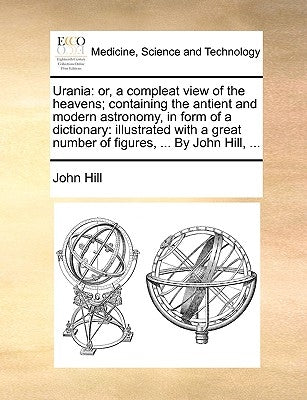 Urania: or, a compleat view of the heavens; containing the antient and modern astronomy, in form of a dictionary: illustrated by Hill, John