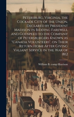 Petersburg, Virginia, the Cockade City of the Union, Declared by President Madison in Bidding Farewell and Godspeed to the Company of Petersburgers Kn by Harrison, William B. Comp