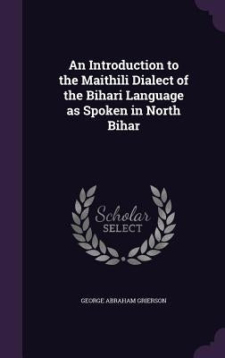 An Introduction to the Maithili Dialect of the Bihari Language as Spoken in North Bihar by Grierson, George Abraham
