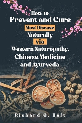 How to Prevent and Cure Most Disease Naturally via Western Naturopathy, Chinese Medicine and Ayurveda by Heft, Richard G.