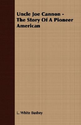 Uncle Joe Cannon - The Story Of A Pioneer American by Busbey, L. White