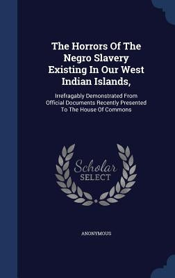 The Horrors Of The Negro Slavery Existing In Our West Indian Islands,: Irrefragably Demonstrated From Official Documents Recently Presented To The Hou by Anonymous