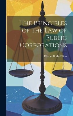 The Principles of the Law of Public Corporations by Elliott, Charles Burke