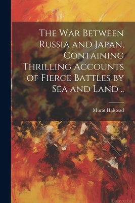 The war Between Russia and Japan, Containing Thrilling Accounts of Fierce Battles by sea and Land .. by Halstead, Murat