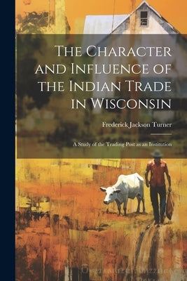 The Character and Influence of the Indian Trade in Wisconsin: A Study of the Trading Post as an Institution by Turner, Frederick Jackson