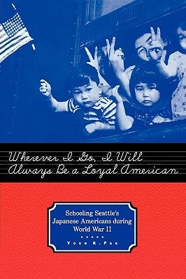 Wherever I Go, I Will Always Be a Loyal American: Schooling Seattle's Japanese Americans During World War II by Pak, Yoon