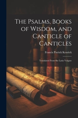 The Psalms, Books of Wisdom, and Canticle of Canticles: Translated From the Latin Vulgate by Kenrick, Francis Patrick