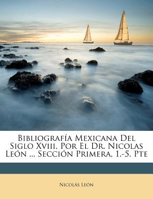 Bibliografía Mexicana Del Siglo Xviii, Por El Dr. Nicolas León ... Sección Primera, 1.-5. Pte by Leon, Nicolas