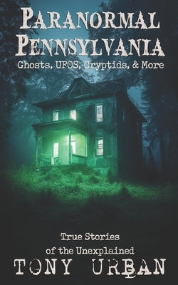 Paranormal Pennsylvania: Ghosts, UFOs, Cryptids, & More - True Stories of the Unexplained by Urban, Tony