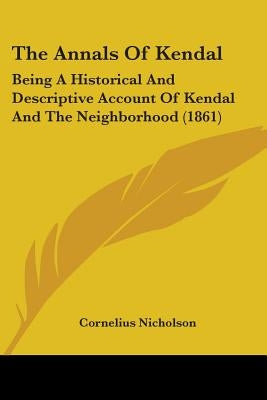The Annals Of Kendal: Being A Historical And Descriptive Account Of Kendal And The Neighborhood (1861) by Nicholson, Cornelius