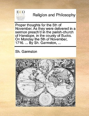 Proper Thoughts for the 5th of November. as They Were Delivered in a Sermon Preach'd in the Parish-Church of Hanslope, in the County of Bucks. on Mond by Garmston, Sh
