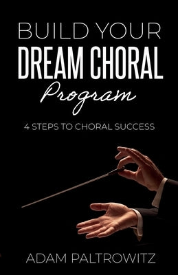 Build Your Dream Choral Program: 4 Steps to Choral Success by Paltrowitz, Adam