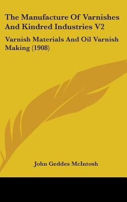 The Manufacture Of Varnishes And Kindred Industries V2: Varnish Materials And Oil Varnish Making (1908) by McIntosh, John Geddes
