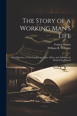 The Story of a Working Man's Life: With Sketches of Travel in Europe, Asia, Africa, and America, As Related by Himself by Williams, William R.