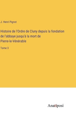 Histoire de l'Ordre de Cluny depuis la fondation de l'abbaye jusqu'à la mort de Pierre-le-Vénérable: Tome 3 by Pignot, J. Henri