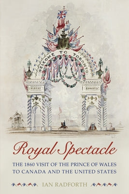 Royal Spectacle: The 1860 Visit of the Prince of Wales to Canada and the United States by Radforth, Ian