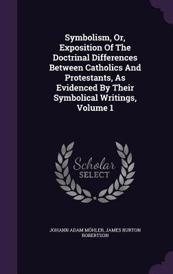 Symbolism, Or, Exposition Of The Doctrinal Differences Between Catholics And Protestants, As Evidenced By Their Symbolical Writings, Volume 1 by MÃ¶hler, Johann Adam